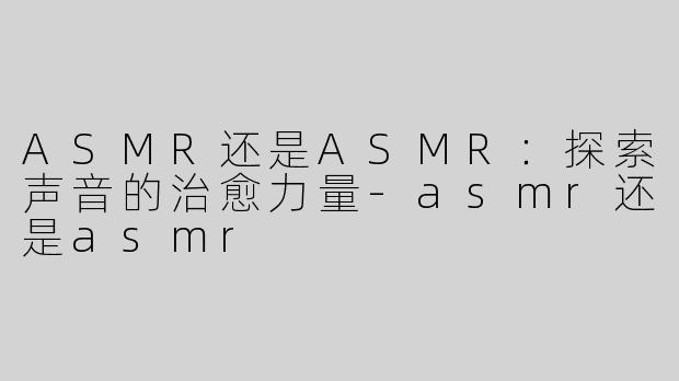 ASMR还是ASMR：探索声音的治愈力量-asmr还是asmr