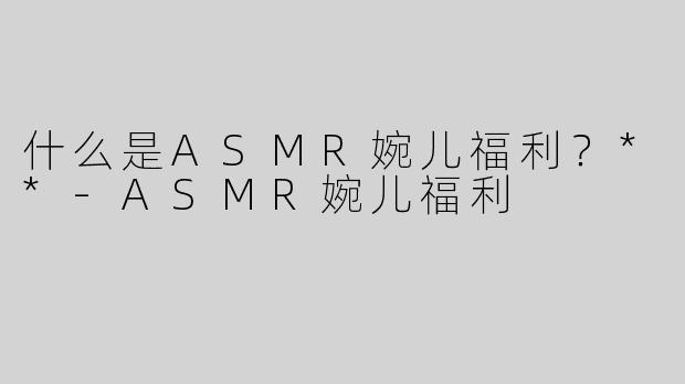 什么是ASMR婉儿福利？**-ASMR婉儿福利