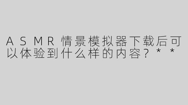 ASMR情景模拟器下载后可以体验到什么样的内容？**
