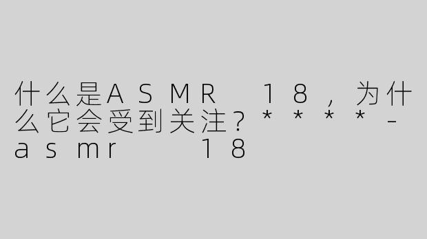 什么是ASMR 18，为什么它会受到关注？****-asmr  18