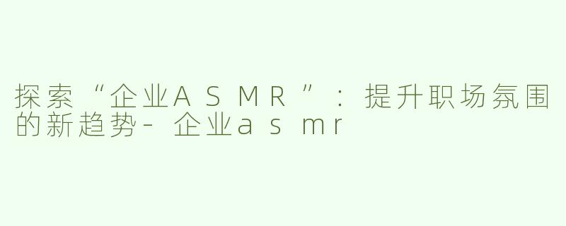 探索“企业ASMR”：提升职场氛围的新趋势