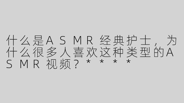 什么是ASMR经典护士，为什么很多人喜欢这种类型的ASMR视频？****