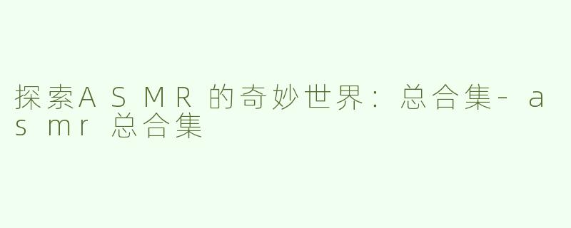 探索ASMR的奇妙世界：总合集-asmr总合集