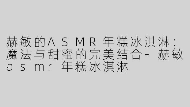 赫敏的ASMR年糕冰淇淋：魔法与甜蜜的完美结合-赫敏asmr年糕冰淇淋