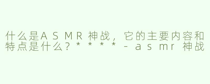 什么是ASMR神战，它的主要内容和特点是什么？****