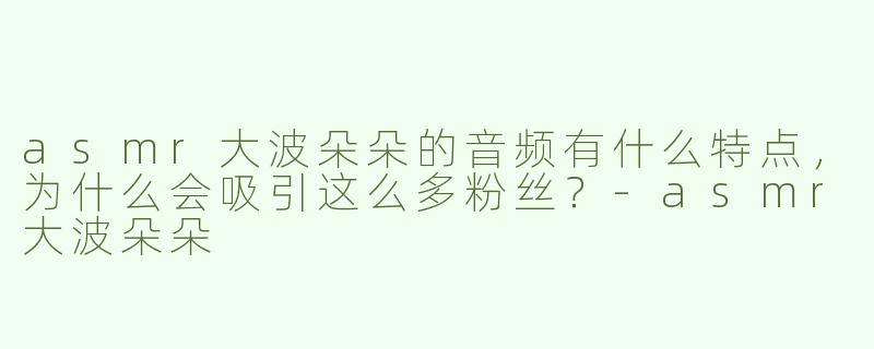 asmr大波朵朵的音频有什么特点，为什么会吸引这么多粉丝？