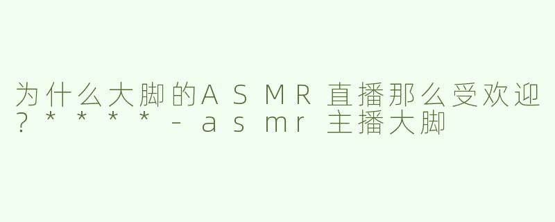 为什么大脚的ASMR直播那么受欢迎？****-asmr主播大脚