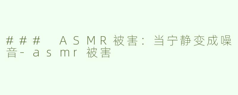 ### ASMR被害：当宁静变成噪音-asmr被害