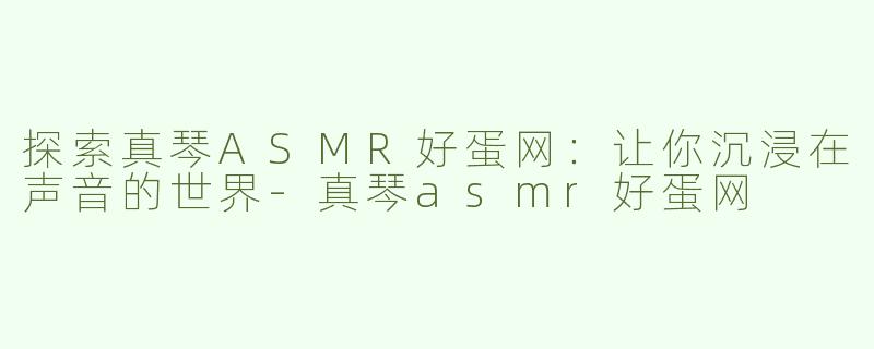探索真琴ASMR好蛋网：让你沉浸在声音的世界-真琴asmr好蛋网