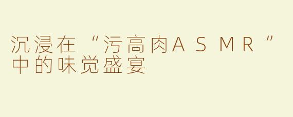 沉浸在“污高肉ASMR”中的味觉盛宴