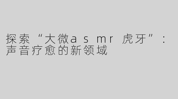探索“大微asmr虎牙”：声音疗愈的新领域