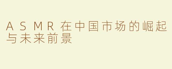 ASMR在中国市场的崛起与未来前景