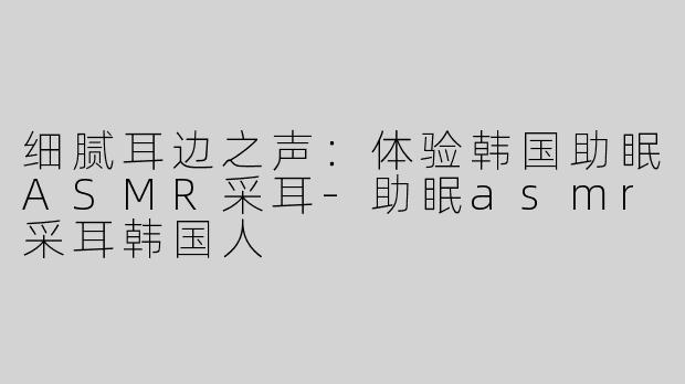 细腻耳边之声：体验韩国助眠ASMR采耳-助眠asmr采耳韩国人