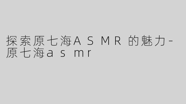 探索原七海ASMR的魅力-原七海asmr