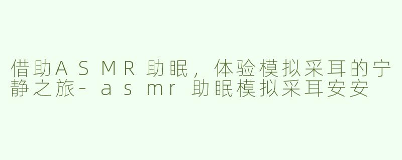借助ASMR助眠，体验模拟采耳的宁静之旅-asmr助眠模拟采耳安安