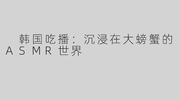  韩国吃播：沉浸在大螃蟹的ASMR世界