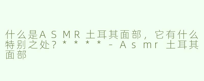 什么是ASMR土耳其面部，它有什么特别之处？****