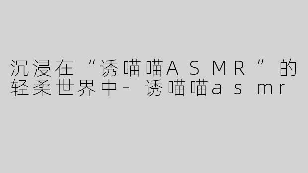 沉浸在“诱喵喵ASMR”的轻柔世界中-诱喵喵asmr