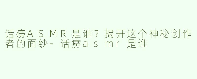 话痨ASMR是谁？揭开这个神秘创作者的面纱-话痨asmr是谁