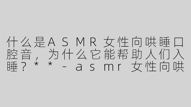 什么是ASMR女性向哄睡口腔音，为什么它能帮助人们入睡？**