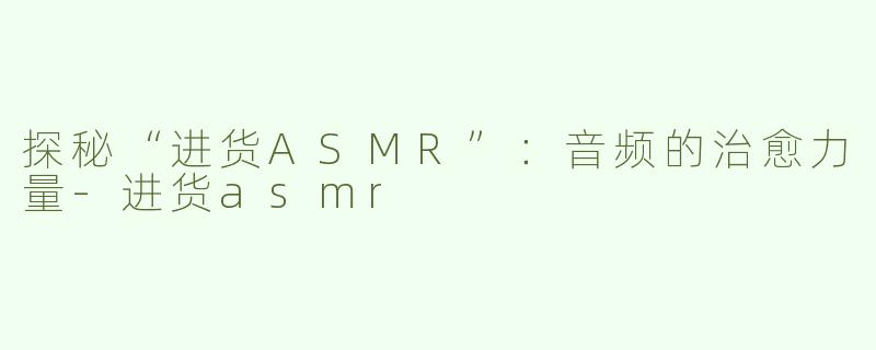 探秘“进货ASMR”：音频的治愈力量