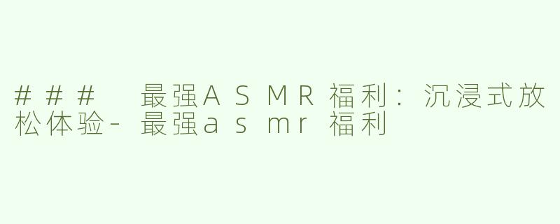 ### 最强ASMR福利：沉浸式放松体验-最强asmr福利