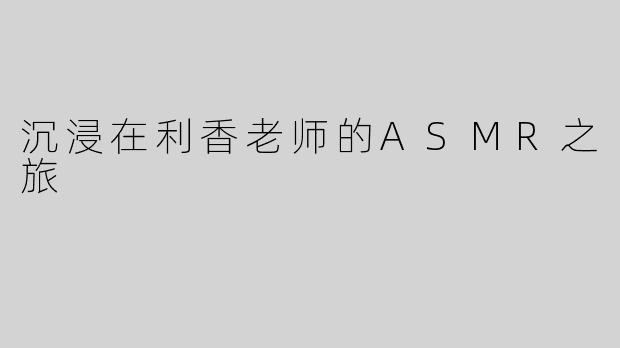 沉浸在利香老师的ASMR之旅