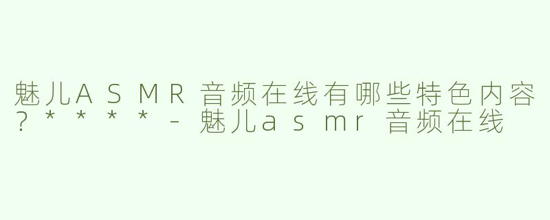 魅儿ASMR音频在线有哪些特色内容？****