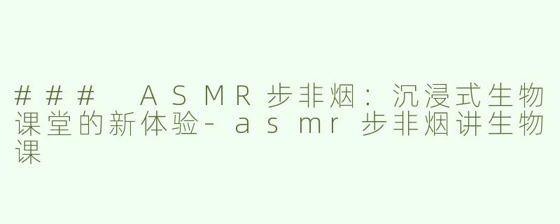 ### ASMR步非烟：沉浸式生物课堂的新体验-asmr步非烟讲生物课