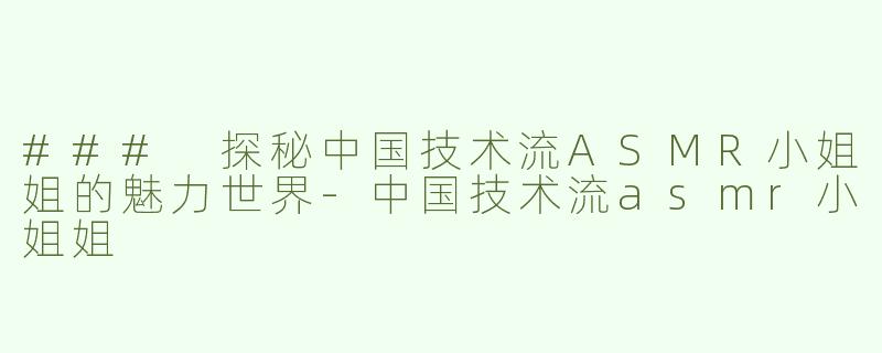 ### 探秘中国技术流ASMR小姐姐的魅力世界