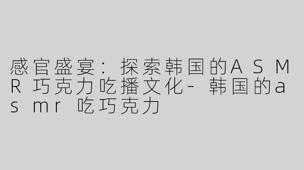 感官盛宴：探索韩国的ASMR巧克力吃播文化-韩国的asmr吃巧克力