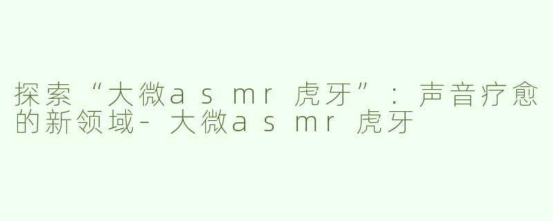 探索“大微asmr虎牙”：声音疗愈的新领域-大微asmr虎牙