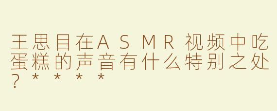 王思目在ASMR视频中吃蛋糕的声音有什么特别之处？****