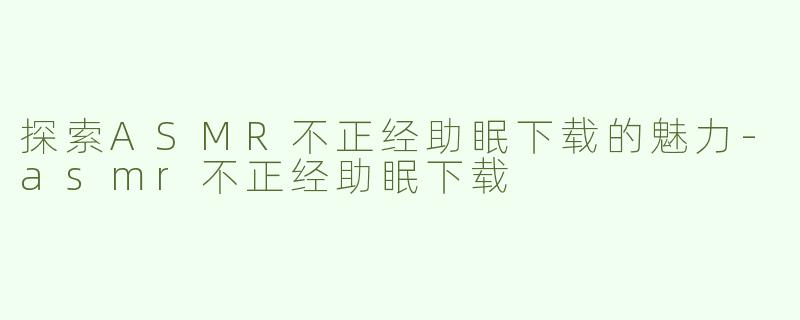 探索ASMR不正经助眠下载的魅力-asmr不正经助眠下载