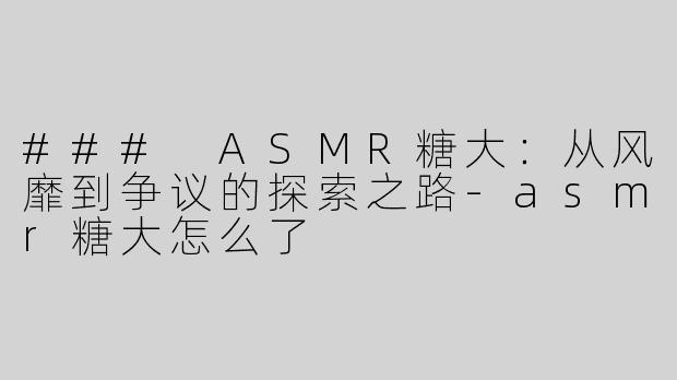 ### ASMR糖大：从风靡到争议的探索之路-asmr糖大怎么了
