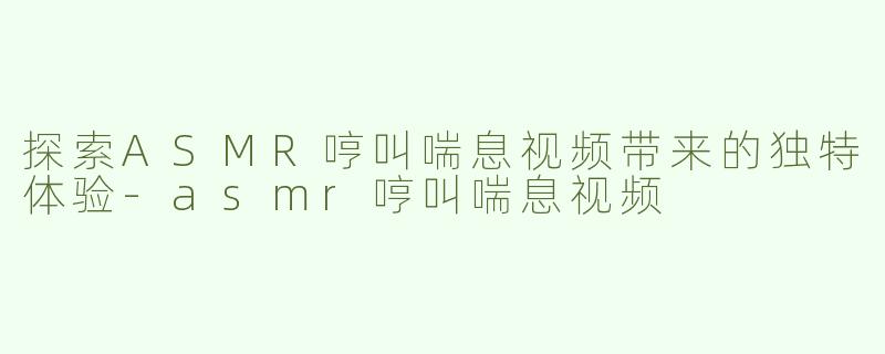探索ASMR哼叫喘息视频带来的独特体验-asmr哼叫喘息视频