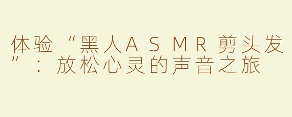 体验“黑人ASMR剪头发”：放松心灵的声音之旅