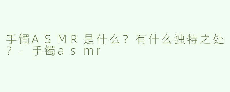手镯ASMR是什么？有什么独特之处？