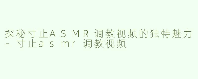探秘寸止ASMR调教视频的独特魅力-寸止asmr调教视频