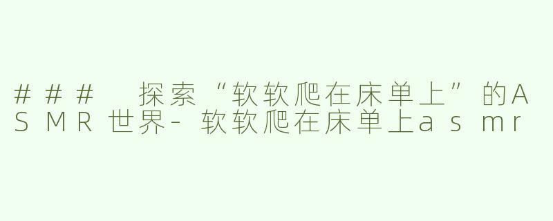 ### 探索“软软爬在床单上”的ASMR世界-软软爬在床单上asmr