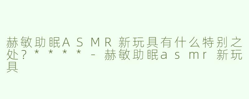 赫敏助眠ASMR新玩具有什么特别之处？****