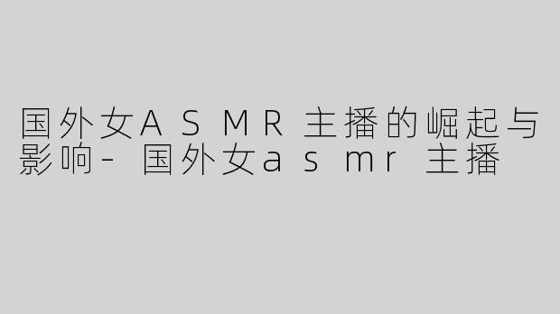 国外女ASMR主播的崛起与影响-国外女asmr主播