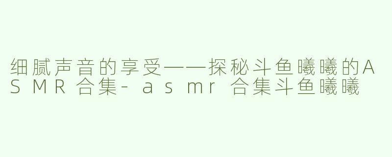 细腻声音的享受——探秘斗鱼曦曦的ASMR合集-asmr合集斗鱼曦曦
