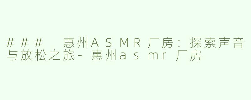 ### 惠州ASMR厂房：探索声音与放松之旅-惠州asmr厂房