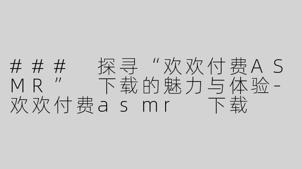 ### 探寻“欢欢付费ASMR” 下载的魅力与体验