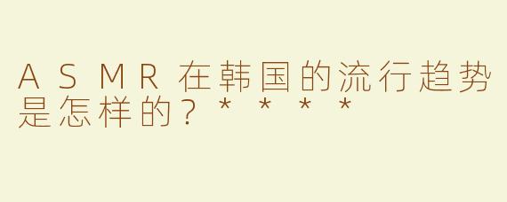 ASMR在韩国的流行趋势是怎样的？****