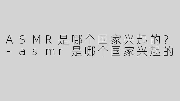 ASMR是哪个国家兴起的？-asmr是哪个国家兴起的