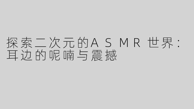 探索二次元的ASMR世界：耳边的呢喃与震撼