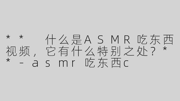 ** 什么是ASMR吃东西视频，它有什么特别之处？**