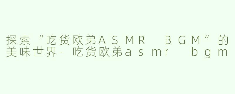 探索“吃货欧弟ASMR BGM”的美味世界-吃货欧弟asmr bgm
